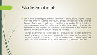 Estudos Ambientais
 Um sistema de relações entre o homem e o meio, entre “sujeito”. Essas
relações entre os sujeitos (indivíduos, grupos, sociedade) e os Objetos
(fauna, flora, água, ar) que constituem o ambiente e implicam
necessariamente relações entre esses sujeitos a respeito das regras de
apropriação dos objetos do ambiente, transformando-os em objetos de
conflito, e o ambiente, em um campo de conflitos.
1. Tentar determinar as condições de produção do melhor ambiente
possível para o ser humano, renovando sem cessar as formações de
apropriação da natureza ou, 2º tentar determinar o que é suportável
pela natureza, estabelecendo portanto limites à ação da sociedade.
 