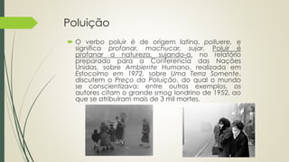 Poluição
 O verbo poluir é de origem latina, polluere, e
significa profanar, machucar, sujar. Poluir é
profanar a natureza, sujando-a. no relatório
preparado para a Conferencia das Nações
Unidas, sobre Ambiente Humano, realizada em
Estocolmo em 1972, sobre Uma Terra Somente,
discutem o Preço da Poluição, do qual o mundo
se conscientizava: entre outros exemplos, os
autores citam o grande smog londrino de 1952, ao
que se atribuíram mais de 3 mil mortes.
 