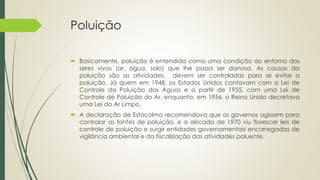 Poluição
 Basicamente, poluição é entendida como uma condição do entorno dos
seres vivos (ar, água, solo) que lhe passa ser danosa. As causas da
poluição são as atividades, devem ser controladas para se evitar a
poluição. Já quem em 1948, os Estados Unidos contavam com a Lei de
Controle da Poluição das Águas e a partir de 1955, com uma Lei de
Controle de Poluição do Ar, enquanto, em 1956, o Reino Unido decretava
uma Lei do Ar Limpo.
 A declaração de Estocolmo recomendava que os governos agissem para
controlar as fontes de poluição, e a década de 1970 viu florescer leis de
controle de poluição e surgir entidades governamentais encarregadas de
vigilância ambiental e da fiscalização das atividades poluente.
 