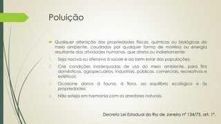 Poluição
 Qualquer alteração das propriedades físicas, químicas ou biológicas do
meio ambiente, caudados por qualquer forma de matéria ou energia
resultante das atividades humanas, que direta ou indiretamente:
1. Seja nociva ou ofensiva à saúde e ao bem estar das populações;
2. Crie condições inadequadas de uso do meio ambiente, para fins
domésticos, agropecuários, industriais, públicas, comerciais, recreativos e
estéticos;
3. Ocasione danos à fauna, à flora, ao equilíbrio ecológico e às
propriedades;
4. Não esteja em harmonia com os arredores naturais.
Decreto Lei Estadual do Rio de Janeiro nº 134/75, art. 1º.
 