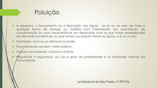 Poluição
 A presença, o lançamento ou a liberação, nas águas , no ar ou no solo, de toda e
qualquer forma de energia ou matéria com intensidade, em quantidade, de
concentração ou com características em desacordo com os que foram estabelecidas
em decorrência desta lei, ou que tornem ou possam tornar as águas, o ar ou o solo:
 Impróprios, nocivos ou ofensivos à saúde;
 Inconvenientes ao bem –estar público;
 Danoso aos materiais, à fauna e à flora;
 Prejudiciais à segurança, ao uso e gozo da propriedade e às atividades normais da
comunidade.
Lei Estadual de São Paulo, nº 997/76.
 