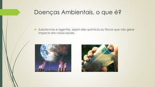 Doenças Ambientais, o que é?
 Substancias e agentes, sejam eles químicos ou físicos que vão gerar
impacto em nossa saúde.
 