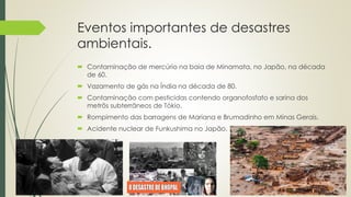 Eventos importantes de desastres
ambientais.
 Contaminação de mercúrio na baia de Minamata, no Japão, na década
de 60.
 Vazamento de gás na Índia na década de 80.
 Contaminação com pesticidas contendo organofosfato e sarina dos
metrôs subterrâneos de Tókio.
 Rompimento das barragens de Mariana e Brumadinho em Minas Gerais.
 Acidente nuclear de Funkushima no Japão.
 