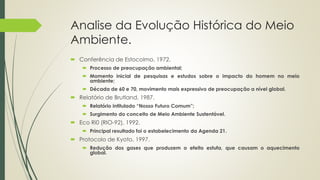 Analise da Evolução Histórica do Meio
Ambiente.
 Conferência de Estocolmo, 1972.
 Processo de preocupação ambiental;
 Momento inicial de pesquisas e estudos sobre o impacto do homem no meio
ambiente;
 Década de 60 e 70, movimento mais expressivo de preocupação a nível global.
 Relatório de Brutland, 1987.
 Relatório intitulado “Nosso Futuro Comum”;
 Surgimento do conceito de Meio Ambiente Sustentável.
 Eco Ri0 (RIO-92), 1992.
 Principal resultado foi o estabelecimento da Agenda 21.
 Protocolo de Kyoto, 1997.
 Redução dos gases que produzem o efeito estufa, que causam o aquecimento
global.
 