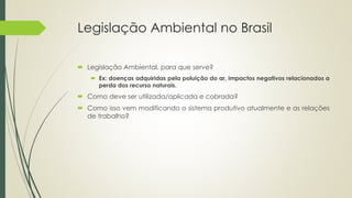 Legislação Ambiental no Brasil
 Legislação Ambiental, para que serve?
 Ex: doenças adquiridas pela poluição do ar, impactos negativos relacionados a
perda dos recurso naturais.
 Como deve ser utilizada/aplicada e cobrada?
 Como isso vem modificando o sistema produtivo atualmente e as relações
de trabalho?
 