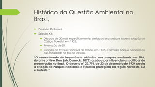 Histórico da Questão Ambiental no
Brasil.
 Período Colonial;
 Século XX;
 Década de 30 mais especificamente, destacou-se o debate sobre a criação do
Código Florestal, em 1925.
 Revolução de 30.
 Criação do Parque Nacional de Itatiaia em 1937, o primeiro parque nacional do
país localizado no Rio de Janeiro.
“O renascimento da importância atribuída aos parques nacionais nos EUA,
durante o New Deal (McCormick, 1072) acabou por influenciar as politicas de
preservação no Brasil. O decreto n° 23.793, de 23 de dezembro de 1934 previa
a criação de Parques Nacionais e Florestas protegidas na região Nordeste, Sul
e Sudeste,”
 