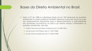 Bases do Direito Ambiental no Brasil.
 Após a CF de 1988 e o destaque dado ao art. 255 dedicado às questões
ambientais no brasil, podemos também destacar outras leis atuais as quais
são extremamente importante para o desenvolvimento e aplicabilidade
das atividades econômicas no país e ao mesmo tempo contemplem as
questões ambientais, são elas:
 Politica Nacional de Meio Ambiente (Lei n° 6.938/1981);
 Lei de Ação Civil Pública (Lei n° 7.437/1985);
 Lei de Crimes Ambientais (Lei n° 9.605/1998).
 