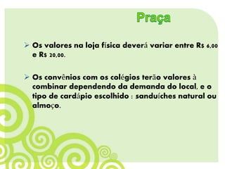  Os valores na loja física deverá variar entre R$ 6,00
e R$ 20,00.
 Os convênios com os colégios terão valores à
combinar dependendo da demanda do local, e o
tipo de cardápio escolhido : sanduíches natural ou
almoço.
 