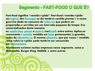 Fast-food significa “comida rápida” Fast-food ("comida rápida"
em inglês), (Em Portugal, se diz também comida pronta) é o nome
genérico dado ao consumo de refeições que podem ser
preparadas e servidas em um intervalo pequeno de tempo. São
comercializados desta maneira
os sanduíches, pizzas e pastéis (noBrasil), entre outros. Aplica-se
comumente à comida vendida em lojas pertencentes às grandes
redes de alimentação. O mesmo alimento, que por vezes é vendido
como refeição rápida, pode também ser consumido
em restaurantes.
Atualmente existem muitas empresas nesse segmento, como a
McDonalds, Burger King, Habbib´s, entre outras.
 