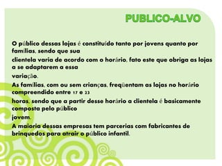 O público dessas lojas é constituído tanto por jovens quanto por
famílias, sendo que sua
clientela varia de acordo com o horário, fato este que obriga as lojas
a se adaptarem a essa
variação.
As famílias, com ou sem crianças, freqüentam as lojas no horário
compreendido entre 17 e 23
horas, sendo que a partir desse horário a clientela é basicamente
composta pelo público
jovem.
A maioria dessas empresas tem parcerias com fabricantes de
brinquedos para atrair o público infantil.
 