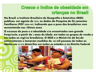 No Brasil, o Instituto Brasileiro de Geografia e Estatística (IBGE)
publicou, em agosto de 2010, os dados da Pesquisa de Orçamentos
Familiares (POF 2008–09), indicando que o peso dos brasileiros vem
aumentando nos últimos anos.
O excesso de peso e a obesidade são encontrados com grande
frequência, a partir de 5 anos de idade, em todos os grupos de renda e
em todas as regiões brasileiras. O IBGE e o Ministério da Saúde
entrevistaram e tomaram medidas de 188 mil pessoas de todas as
idades em 55.970 domicílios em todos os estados e no Distrito Federal.
 