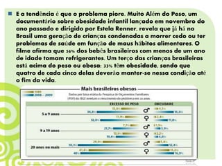  E a tendência é que o problema piore. Muito Além do Peso, um
documentário sobre obesidade infantil lançado em novembro do
ano passado e dirigido por Estela Renner, revela que já há no
Brasil uma geração de crianças condenadas a morrer cedo ou ter
problemas de saúde em função de maus hábitos alimentares. O
filme afirma que 56% dos bebês brasileiros com menos de um ano
de idade tomam refrigerantes. Um terço das crianças brasileiras
está acima do peso ou obesa: 33% têm obesidade, sendo que
quatro de cada cinco delas deverão manter-se nessa condição até
o fim da vida.
 