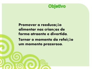 Promover a reeducação
alimentar nas crianças de
forma atraente e divertida.
Tornar o momento da refeição
um momento prazeroso.
 