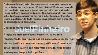 O sistema de mercado não premia a virtude; ele premia, e
portanto incentiva, o valor. É feio dizê-lo? Pode ser, mas ele
tem um lado bom: é o sistema que permite que a vida de
todos melhore ao mesmo tempo. Que todo mundo que quer
subir tenha que ajudar os outros a subir também. Ele não
iguala o patamar de todo mundo, mas garante que a direção
de mudança seja para cima.
O ideal da meritocracia tem o seu apelo, mas ...
A lógica do mercado é outra: você criou valor, será
recompensado. Sua riqueza não diz nada sobre o seu mérito;
ela não justifica e nem precisa ser justificada. O resultado
desse foco no valor é que mais valor é criado. Você recebe
aquilo que entrega e todos ganham.
 