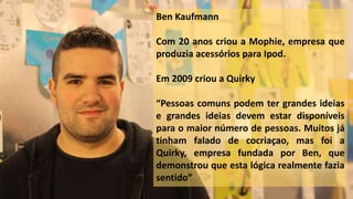 Ben Kaufmann
Com 20 anos criou a Mophie, empresa que
produzia acessórios para Ipod.
Em 2009 criou a Quirky
“Pessoas comuns podem ter grandes ideias
e grandes ideias devem estar disponíveis
para o maior número de pessoas. Muitos já
tinham falado de cocriaçao, mas foi a
Quirky, empresa fundada por Ben, que
demonstrou que esta lógica realmente fazia
sentido”
 