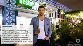 Matthew Corrin
A primeira loja da Freshii, especializada em
comida saudável, foi inaugurada em 2005, em
Toronto, no Canadá. Após muitos almoços não
muito saudáveis, o empreendedor Matthew
Corrin queria criar um modelo de negócio
escalável que pudesse mudar a maneira como
as pessoas comiam. Hoje, a rede cresceu e está
presente em vários países.
 
