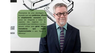 ‘Precisamos de uma abordagem à
inovação que seja poderosa, eficaz
e amplamente acessível, que
possa ser integrada a todos os
aspectos dos negócios e da
sociedade e que indivíduos e equipes
possam utilizar para gerar ideias
inovadoras que sejam
implementadas e que, façam a
diferença.’
 