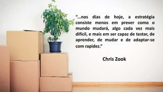 “...nos dias de hoje, a estratégia
consiste menos em prever como o
mundo mudará, algo cada vez mais
difícil, e mais em ser capaz de testar, de
aprender, de mudar e de adaptar-se
com rapidez.”
Chris Zook
 
