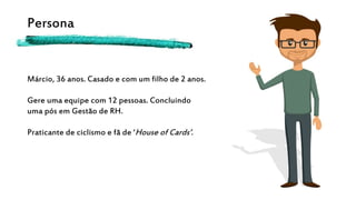 Persona
Márcio, 36 anos. Casado e com um filho de 2 anos.
Gere uma equipe com 12 pessoas. Concluindo
uma pós em Gestão de RH.
Praticante de ciclismo e fã de ‘House of Cards’.
 