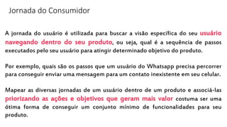Jornada do Consumidor
A jornada do usuário é utilizada para buscar a visão específica do seu usuário
navegando dentro do seu produto, ou seja, qual é a sequência de passos
executados pelo seu usuário para atingir determinado objetivo do produto.
Por exemplo, quais são os passos que um usuário do Whatsapp precisa percorrer
para conseguir enviar uma mensagem para um contato inexistente em seu celular.
Mapear as diversas jornadas de um usuário dentro de um produto e associá-las
priorizando as ações e objetivos que geram mais valor costuma ser uma
ótima forma de conseguir um conjunto mínimo de funcionalidades para seu
produto.
 