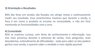 3) Orientação a Resultados
84% dos feras em vendas são focados em atingir metas e continuamente
medir seu resultado. Essa característica mostrou que durante a venda, o
foco é em como o produto se encaixa na necessidade, e não em ficar
mostrando as funcionalidades uma a uma.
4) Curiosidade
82% se mostrou curioso, com fome de conhecimento e informação. Isso
traz mais presença durante o processo de venda, mais perguntas, mais
descobertas, entendimento de dificuldades - tudo para saber se eles podem
ganhar essa venda, e querem saber a verdade o mais rápido possível
 
