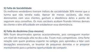 5) Falta de Sociabilidade
Os melhores vendedores tiveram índices de sociabilidade 30% menor que a
turma que não vendia nada. Apesar de menos sociáveis, são mais
dominantes com seus clientes, ganham a obediência deles a ponto de
seguirem seus conselhos. Os mais sociáveis acabam ficando íntimos demais
do cliente e têm dificuldade em estabelecer essa dominância.
6) Falta de desânimo (isso mesmo)
90% ficam desanimados apenas ocasionalmente, pois conseguem manter
um nível de motivação alto no dia a dia. Ficam mais competitivos. Uma forte
relação com quem praticou esporte no colégio, pois aprendeu a lidar com
decepções emocionais, se levantar de pequenas derrotas e se preparar
mentalmente para a próxima oportunidade de competir.
 