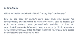 7) Cara de pau
Não achei melhor maneira de traduzir "Lack of Self-Consciousness".
Cara de pau pode ser definido como quão difícil uma pessoa fica
envergonhada, principalmente na frente dos outros. 95% do pessoal que
mais vende mostrou uma personalidade desinibida, e isso traz
agressividade na venda: lutam pela causa sem medo do cliente achar ruim,
não pensam duas vezes antes de pegar o telefone e ligar para uma pessoa
de alto escalão que nunca viu na vida.
 