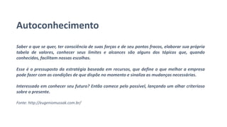 Autoconhecimento
Saber o que se quer, ter consciência de suas forças e de seu pontos fracos, elaborar sua própria
tabela de valores, conhecer seus limites e alcances são alguns dos tópicos que, quando
conhecidos, facilitam nossas escolhas.
Esse é o pressuposto da estratégia baseada em recursos, que define o que melhor a empresa
pode fazer com as condições de que dispõe no momento e sinaliza as mudanças necessárias.
Interessado em conhecer seu futuro? Então comece pelo possível, lançando um olhar criterioso
sobre o presente.
Fonte: http://eugeniomussak.com.br/
 