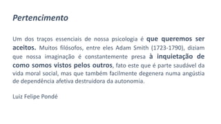 Pertencimento
Um dos traços essenciais de nossa psicologia é que queremos ser
aceitos. Muitos filósofos, entre eles Adam Smith (1723-1790), diziam
que nossa imaginação é constantemente presa à inquietação de
como somos vistos pelos outros, fato este que é parte saudável da
vida moral social, mas que também facilmente degenera numa angústia
de dependência afetiva destruidora da autonomia.
Luiz Felipe Pondé
 
