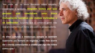 “Até onde sei, na vasta literatura sobre empatia,
cooperação e agressão, ninguém testou por que
pessoas que concluíram uma troca
mutuamente lucrativa são menos inclinadas a
se confrontar. Suspeito que o comércio gentil não
seja precisamente um tema sexy para os pesquisadores.
As elites culturais e intelectuais sempre se sentiram
superiores aos homens de negócios, e não lhes ocorre
dar a meros comerciantes o crédito por algo tão nobre
como a paz.”
 