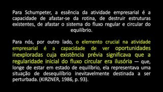 Para Schumpeter, a essência da atividade empresarial é a
capacidade de afastar-se da rotina, de destruir estruturas
existentes, de afastar o sistema do fluxo regular e circular do
equilíbrio.
Para nós, por outro lado, o elemento crucial na atividade
empresarial é a capacidade de ver oportunidades
inexploradas cuja existência prévia significava que a
regularidade inicial do fluxo circular era ilusória — que,
longe de estar em estado de equilíbrio, ela representava uma
situação de desequilíbrio inevitavelmente destinada a ser
perturbada. (KIRZNER, 1986, p. 93).
 