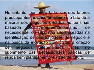No entanto, por outro lado, um dos fatores preocupantes no caso brasileiro é o fato de a maioria dos negócios gerados no país ser baseada no empreendedorismo de necessidade, ou seja, não são baseadas na identificação de oportunidades de negócio e na busca da inovação com vistas à criação de negócios diferenciados, mas no suprimento das necessidades básicas de renda sem planejamento e visão de futuro. 