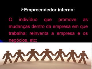 Empreendedor interno:   O indivíduo que promove as mudanças dentro da empresa em que trabalha; reinventa a empresa e os negócios, etc; 