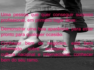 Uma pessoa que quer conseguir sucesso profissional, em primeiro lugar deve: Demonstrar uma boa aparência, para estar pronto para qualquer ocasião. Conhecer bem de negócios, está bem informado sobre economia, noticiário, cultura nacional e internacional, conhecer bem do seu ramo. 