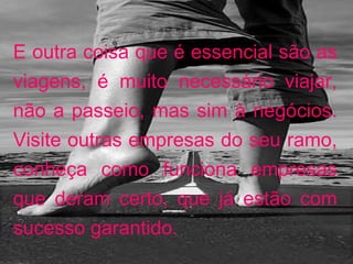 E outra coisa que é essencial são as viagens, é muito necessário viajar, não a passeio, mas sim à negócios. Visite outras empresas do seu ramo, conheça como funciona empresas que deram certo, que já estão com sucesso garantido.  