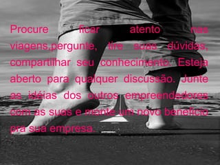 Procure ficar atento nas viagens,pergunte, tire suas dúvidas, compartilhar seu conhecimento. Esteja aberto para qualquer discussão. Junte as idéias dos outros empreendedores com as suas e monte um novo beneficio pra sua empresa. 
