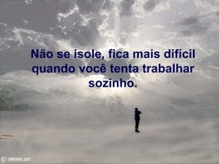 Não se isole, fica mais difícil quando você tenta trabalhar sozinho. 