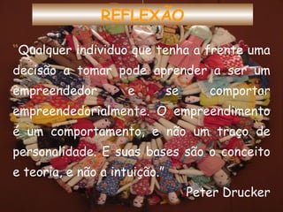 “ Qualquer individuo que tenha a frente uma decisão a tomar pode aprender a ser um empreendedor e se comportar empreendedorialmente. O empreendimento é um comportamento, e não um traço de personalidade. E suas bases são o conceito e teoria, e não a intuição.” Peter Drucker REFLEXÃO 