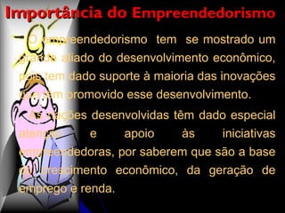O empreendedorismo  tem  se mostrado um grande aliado do desenvolvimento econômico, pois tem dado suporte à maioria das inovações que têm promovido esse desenvolvimento.  As nações desenvolvidas têm dado especial atenção e apoio às iniciativas empreendedoras, por saberem que são a base do crescimento econômico, da geração de emprego e renda. Importância do  Empreendedorismo   