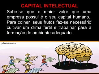 Sabe-se que o maior valor que uma empresa possui é o seu capital humano.  Para colher  seus frutos faz-se necessário cultivar um clima fértil e trabalhar para a formação de ambiente adequado. CAPITAL INTELECTUAL 