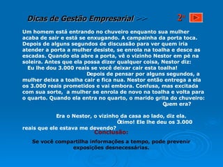 Um homem está entrando no chuveiro enquanto sua mulher acaba de sair e está se enxugando. A campainha da porta toca. Depois de alguns segundos de discussão para ver quem iria atender a porta a mulher desiste, se enrola na toalha e desce as escadas. Quando ela abre a porta, vê o vizinho Nestor em pé na soleira. Antes que ela possa dizer qualquer coisa, Nestor diz:  Eu lhe dou 3.000 reais se você deixar cair esta toalha!  Depois de pensar por alguns segundos, a mulher deixa a toalha cair e fica nua. Nestor então entrega a ela os 3.000 reais prometidos e vai embora. Confusa, mas excitada com sua sorte,  a mulher se enrola de novo na toalha e volta para o quarto. Quando ela entra no quarto, o marido grita do chuveiro:  Quem era?  Era o Nestor, o vizinho da casa ao lado, diz ela.  Ótimo! Ele lhe deu os 3.000 reais que ele estava me devendo? Conclusão: Se você compartilha informações a tempo, pode prevenir exposições desnecessárias. 2 a 
