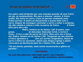 Um padre está dirigindo por uma estrada quando vê uma freira em pé, no acostamento. Ele para e oferece  carona. A freira aceita. Ela entra no carro, cruza as pernas revelando suas lindas pernas. O padre se descontrola e quase bate com o carro. Depois de conseguir controlar o carro e evitar o acidente, ele não resiste e coloca a mão na perna da freira.  A freira olha para ele e diz:  Padre, lembre-se do Salmo 129! O padre, sem graça,  se desculpa: Desculpe Irmã, a carne é fraca... E tira a mão da perna da freira. Mais uma vez a freira diz: Padre, lembre-se do Salmo 129!  Chegando ao seu destino a freira agradece e,  com um sorriso enigmático, desce do carro e entra no convento. Assim que chega à igreja o padre corre para as Escrituras para ler o Salmo 129, que diz: "Vá em frente, persista, mais acima encontrarás a glória do paraíso".  Conclusão: Se você não está bem informado sobre o seu trabalho,  pode perder excelentes oportunidades. 3 a 