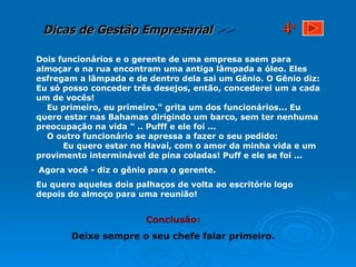 Dois funcionários e o gerente de uma empresa saem para almoçar e na rua encontram uma antiga lâmpada a óleo. Eles esfregam a lâmpada e de dentro dela sai um Gênio. O Gênio diz: Eu só posso conceder três desejos, então, concederei um a cada um de vocês!  Eu primeiro, eu primeiro." grita um dos funcionários... Eu quero estar nas Bahamas dirigindo um barco, sem ter nenhuma preocupação na vida " .. Pufff e ele foi ...  O outro funcionário se apressa a fazer o seu pedido:  Eu quero estar no Havaí, com o amor da minha vida e um provimento interminável de pina coladas! Puff e ele se foi ... Agora você - diz o gênio para o gerente. Eu quero aqueles dois palhaços de volta ao escritório logo depois do almoço para uma reunião! Conclusão: Deixe sempre o seu chefe falar primeiro. 4 a 