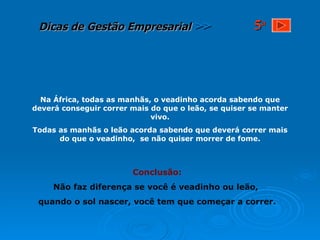 Na África, todas as manhãs, o veadinho acorda sabendo que deverá conseguir correr mais do que o leão, se quiser se manter vivo. Todas as manhãs o leão acorda sabendo que deverá correr mais do que o veadinho,  se não quiser morrer de fome. Conclusão: Não faz diferença se você é veadinho ou leão,  quando o sol nascer, você tem que começar a correr. 5 a 