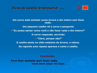 Um corvo está sentado numa árvore o dia inteiro sem fazer nada.  Um pequeno coelho vê o corvo e pergunta: - "Eu posso sentar como você e não fazer nada o dia inteiro?"  O corvo responde, sorrindo: - "Claro, porque não?" O coelho senta no chão embaixo da árvore, e relaxa.  De repente uma raposa aparece e come o coelho. Conclusão: Para ficar sentado sem fazer nada,  você deve estar no topo.   6 a 