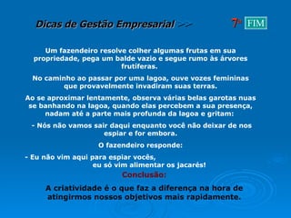 Um fazendeiro resolve colher algumas frutas em sua propriedade, pega um balde vazio e segue rumo às árvores frutíferas.  No caminho ao passar por uma lagoa, ouve vozes femininas que provavelmente invadiram suas terras. Ao se aproximar lentamente, observa várias belas garotas nuas se banhando na lagoa, quando elas percebem a sua presença, nadam até a parte mais profunda da lagoa e gritam:  - Nós não vamos sair daqui enquanto você não deixar de nos espiar e for embora. O fazendeiro responde: - Eu não vim aqui para espiar vocês,  eu só vim alimentar os jacarés! Conclusão: A criatividade é o que faz a diferença na hora de atingirmos nossos objetivos mais rapidamente. 7 a FIM 