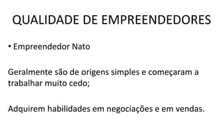 QUALIDADE DE EMPREENDEDORES
• Empreendedor Nato
Geralmente são de origens simples e começaram a
trabalhar muito cedo;
Adquirem habilidades em negociações e em vendas.
 