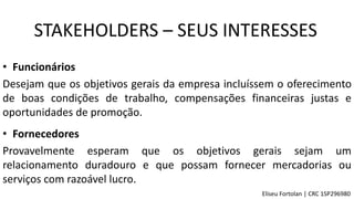• Funcionários
Desejam que os objetivos gerais da empresa incluíssem o oferecimento
de boas condições de trabalho, compensações financeiras justas e
oportunidades de promoção.
• Fornecedores
Provavelmente esperam que os objetivos gerais sejam um
relacionamento duradouro e que possam fornecer mercadorias ou
serviços com razoável lucro.
STAKEHOLDERS – SEUS INTERESSES
Eliseu Fortolan │ CRC 1SP296980
 
