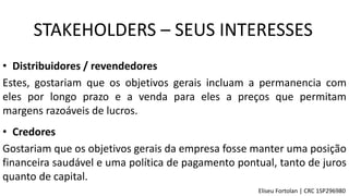 • Distribuidores / revendedores
Estes, gostariam que os objetivos gerais incluam a permanencia com
eles por longo prazo e a venda para eles a preços que permitam
margens razoáveis de lucros.
• Credores
Gostariam que os objetivos gerais da empresa fosse manter uma posição
financeira saudável e uma política de pagamento pontual, tanto de juros
quanto de capital.
STAKEHOLDERS – SEUS INTERESSES
Eliseu Fortolan │ CRC 1SP296980
 