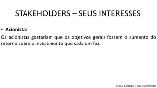 • Acionistas
Os acionistas gostariam que os objetivos gerais fossem o aumento do
retorno sobre o investimento que cada um fez.
STAKEHOLDERS – SEUS INTERESSES
Eliseu Fortolan │ CRC 1SP296980
 